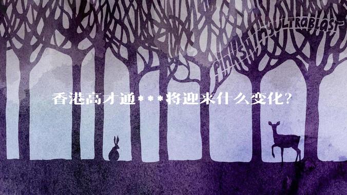 香港高才通***将迎来什么变化？