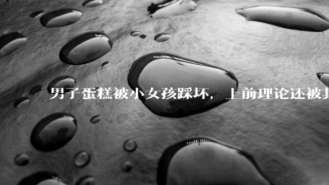 男子蛋糕被小女孩踩坏，上前理论还被其家长辱骂殴打，如果发生这种事情有比***里当事人更好的处理方法吗？