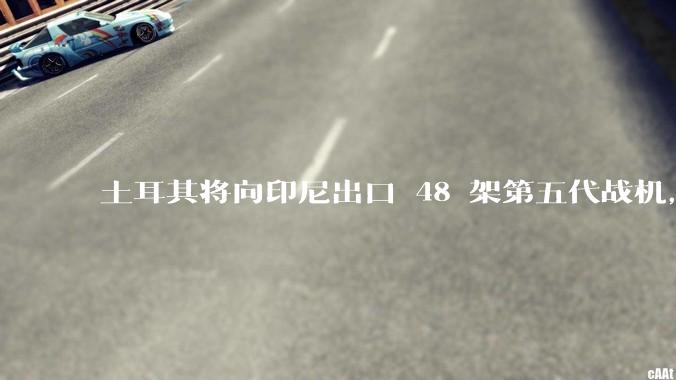 土耳其将向印尼出口 48 架第五代战机，这项交易对两国的军事和政治影响有哪些？